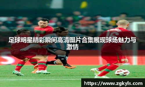 足球明星精彩瞬间高清图片合集展现球场魅力与激情
